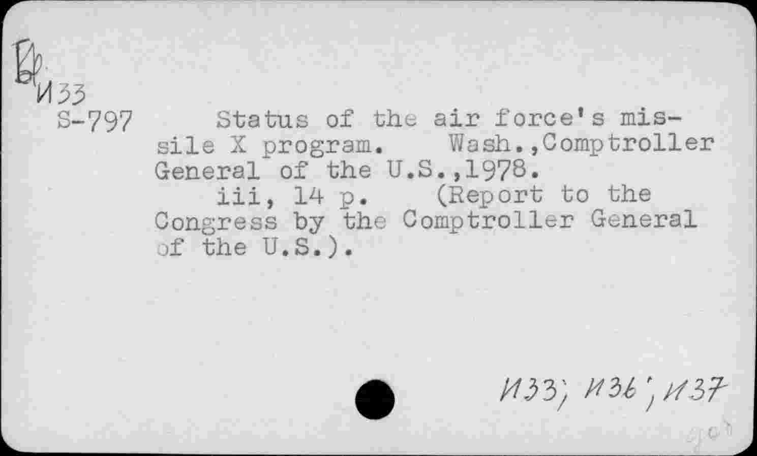 ﻿H 33
S-797 Status of the air force’s missile X program. Wash.,Comptroller General of the U.S.,1978.
iii, 14 p. (Report to the Congress by the Comptroller General of the U.S.).
/03}